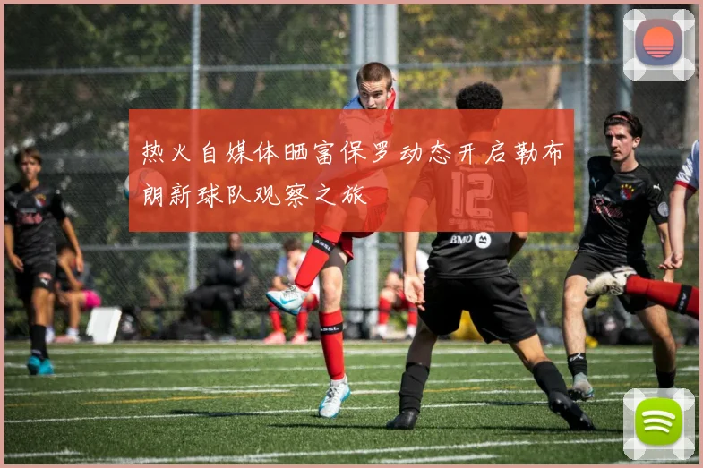 热火自媒体晒富保罗动态开启勒布朗新球队观察之旅