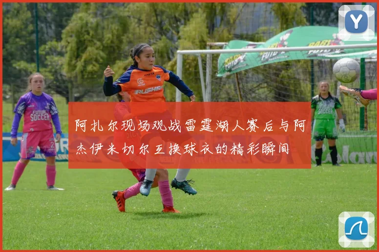 阿扎尔现场观战雷霆湖人赛后与阿杰伊米切尔互换球衣的精彩瞬间