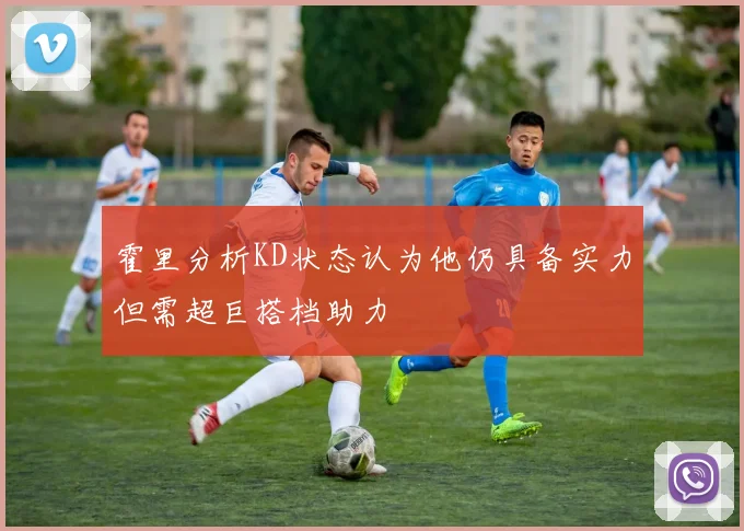 霍里分析KD状态认为他仍具备实力但需超巨搭档助力