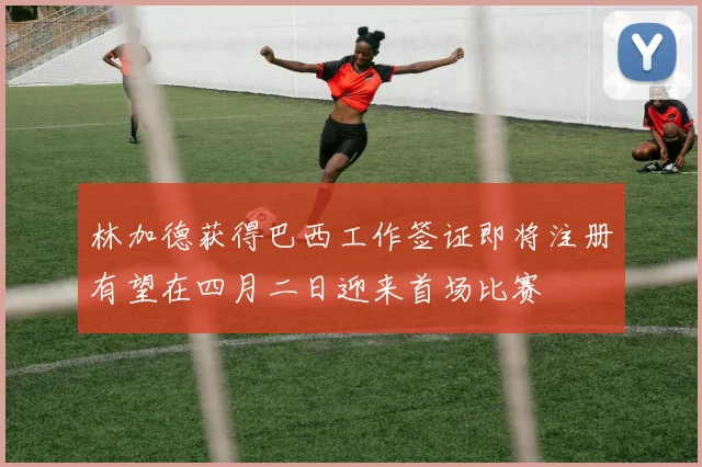 林加德获得巴西工作签证即将注册有望在四月二日迎来首场比赛
