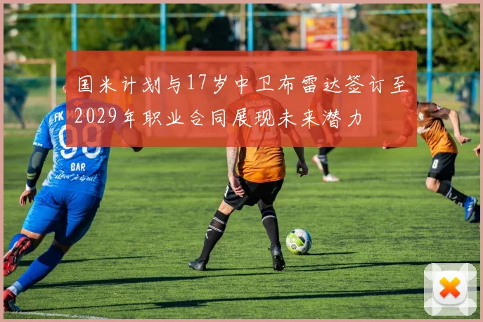 国米计划与17岁中卫布雷达签订至2029年职业合同展现未来潜力
