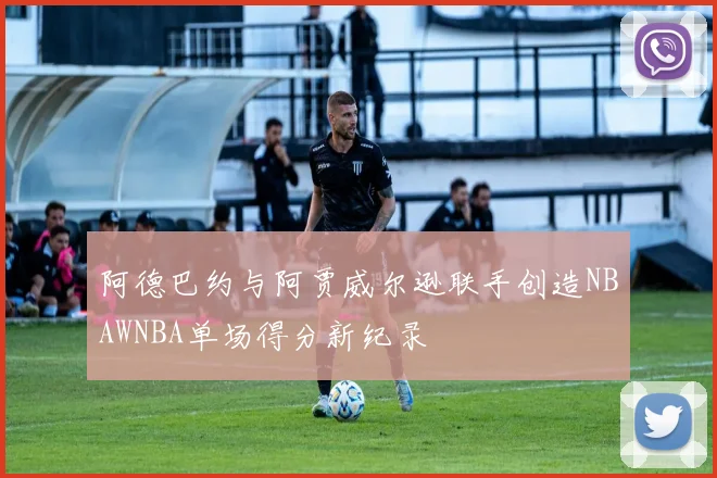 阿德巴约与阿贾威尔逊联手创造NBAWNBA单场得分新纪录