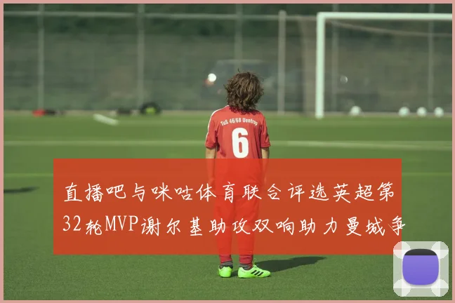 直播吧与咪咕体育联合评选英超第32轮MVP谢尔基助攻双响助力曼城争冠