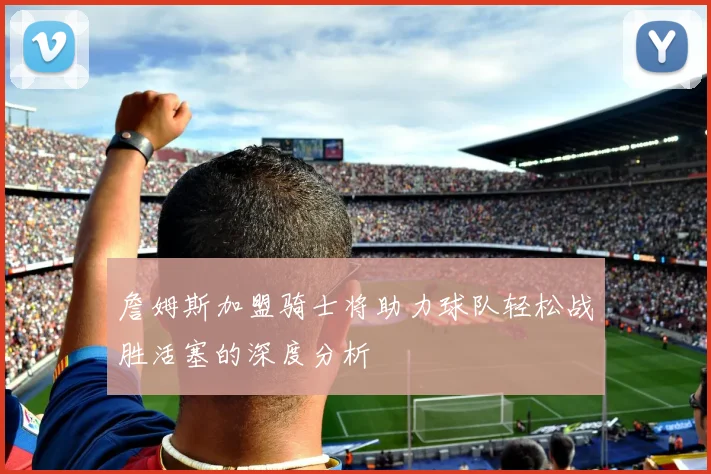 詹姆斯加盟骑士将助力球队轻松战胜活塞的深度分析