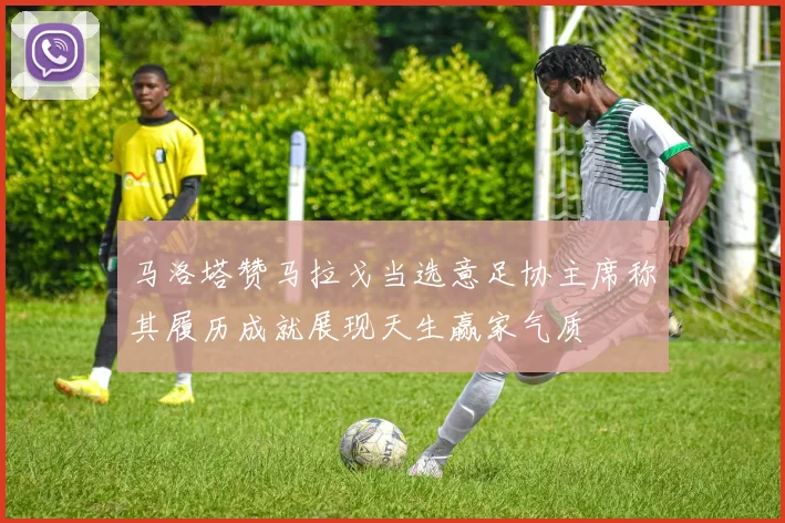 马洛塔赞马拉戈当选意足协主席称其履历成就展现天生赢家气质