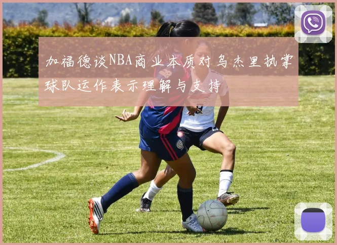 加福德谈NBA商业本质对乌杰里执掌球队运作表示理解与支持