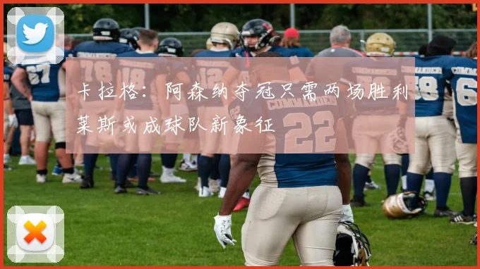 卡拉格：阿森纳夺冠只需两场胜利莱斯或成球队新象征