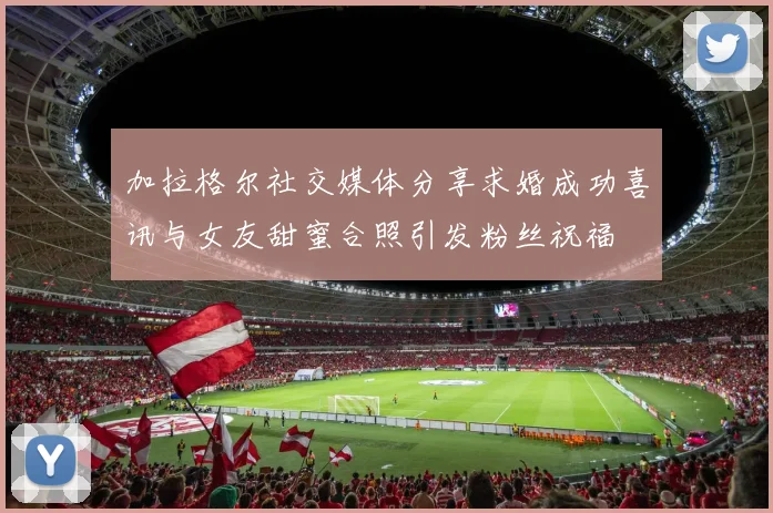 加拉格尔社交媒体分享求婚成功喜讯与女友甜蜜合照引发粉丝祝福