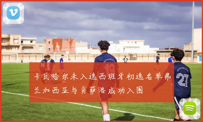 卡瓦哈尔未入选西班牙初选名单弗兰加西亚与贡萨洛成功入围