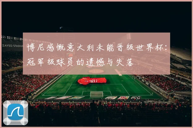 博尼感慨意大利未能晋级世界杯：冠军级球员的遗憾与失落