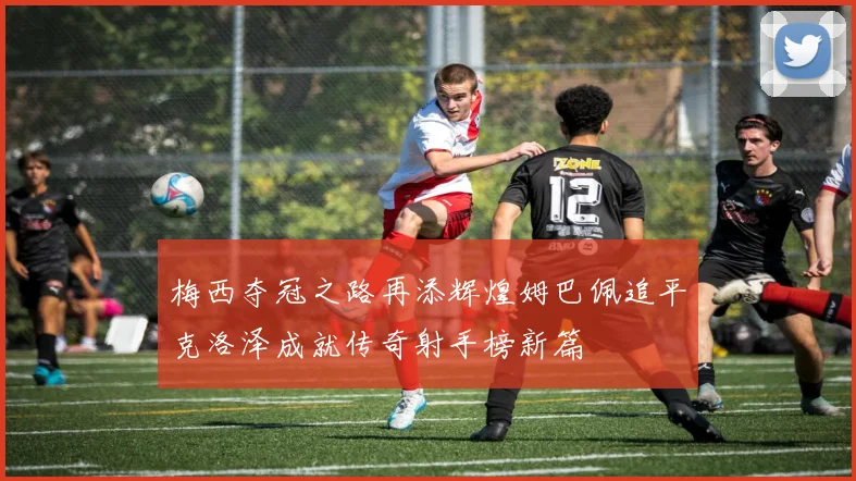 梅西夺冠之路再添辉煌姆巴佩追平克洛泽成就传奇射手榜新篇