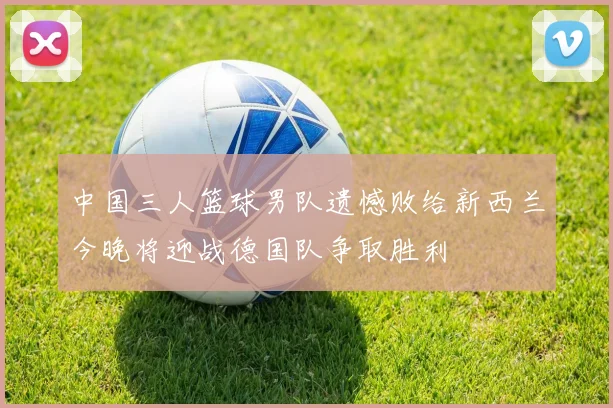中国三人篮球男队遗憾败给新西兰今晚将迎战德国队争取胜利