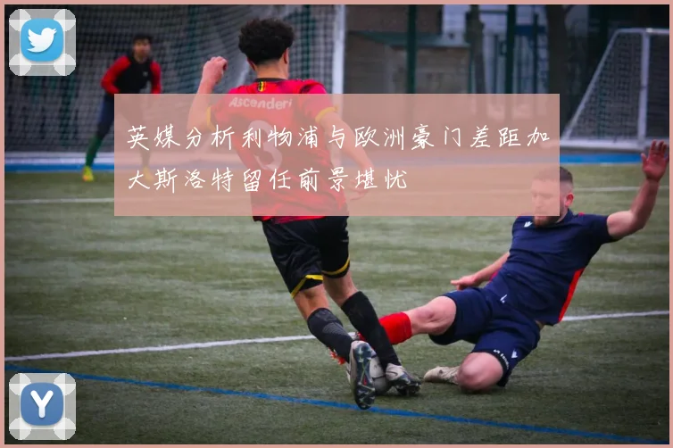 英媒分析利物浦与欧洲豪门差距加大斯洛特留任前景堪忧