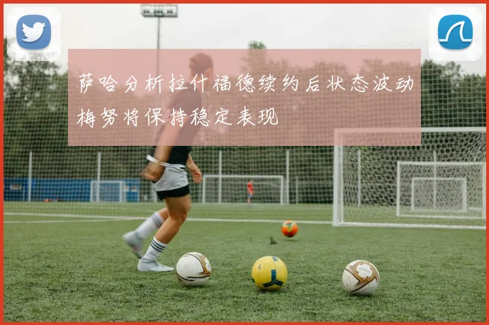 萨哈分析拉什福德续约后状态波动梅努将保持稳定表现