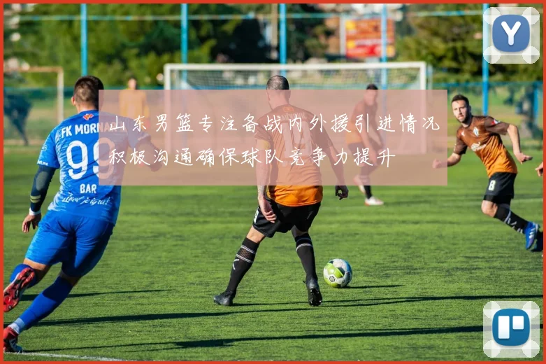 山东男篮专注备战内外援引进情况积极沟通确保球队竞争力提升