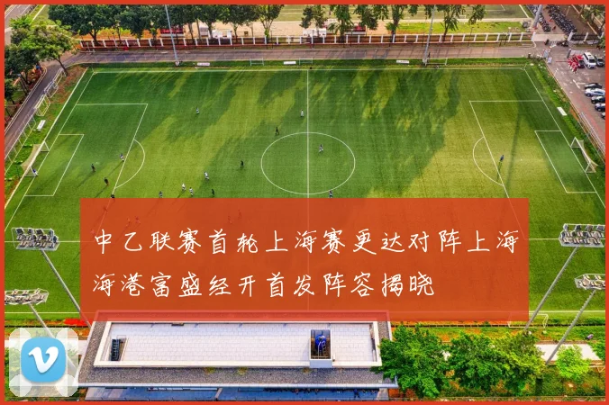 中乙联赛首轮上海赛更达对阵上海海港富盛经开首发阵容揭晓