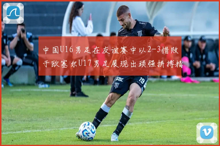 中国U16男足在友谊赛中以2-3惜败于欧塞尔U17男足展现出顽强拼搏精神