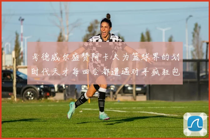 考德威尔盛赞阿卡夫为篮球界的划时代天才每回合都遭遇对手疯狂包夹挑战