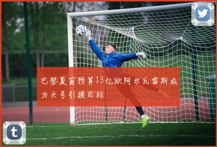巴黎夏窗预算15亿欧阿尔瓦雷斯成为头号引援目标
