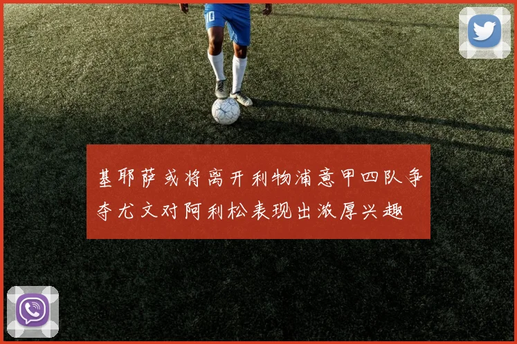 基耶萨或将离开利物浦意甲四队争夺尤文对阿利松表现出浓厚兴趣
