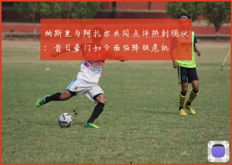 纳斯里与阿扎尔共同点评热刺现状：昔日豪门如今面临降级危机