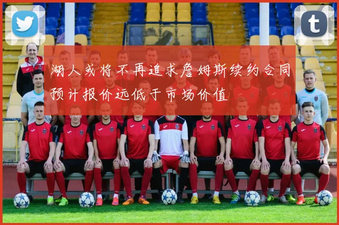 湖人或将不再追求詹姆斯续约合同预计报价远低于市场价值