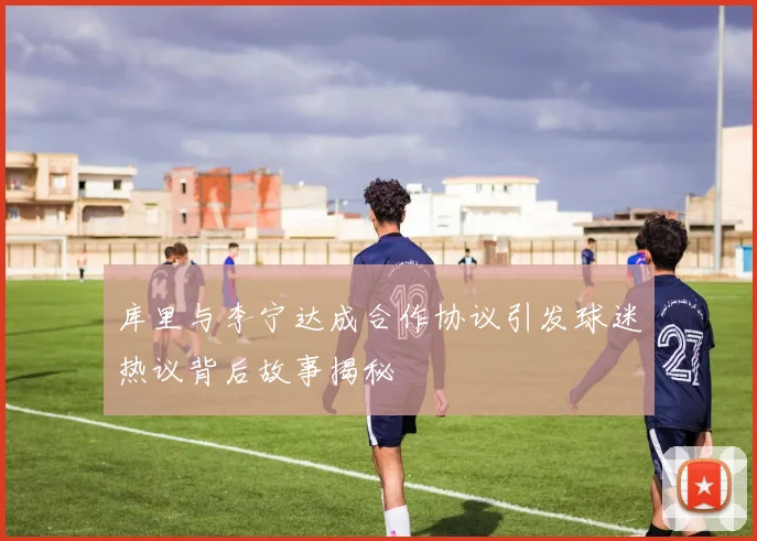 库里与李宁达成合作协议引发球迷热议背后故事揭秘
