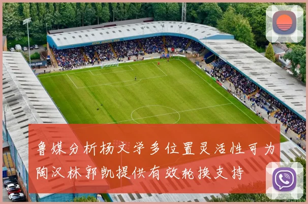 鲁媒分析杨文学多位置灵活性可为陶汉林郭凯提供有效轮换支持